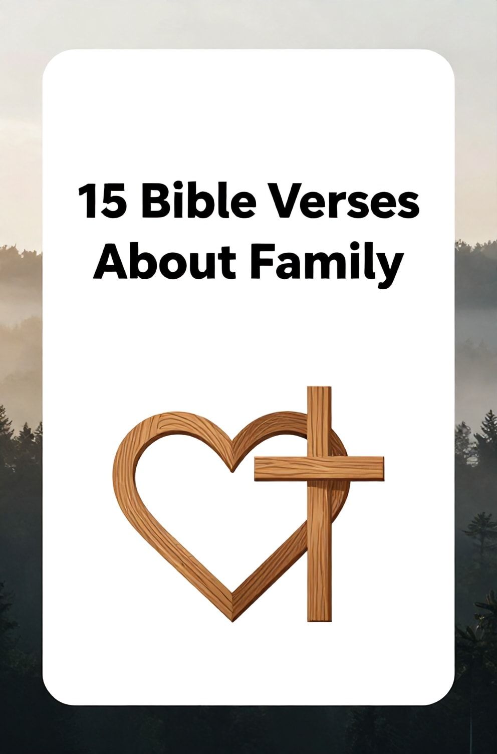 Bold%2C%20sharp%20text%20that%20says%20%E2%80%9C15%20Bible%20Verses%20About%20Family%E2%80%9D.%20The%20text%20is%20placed%20at%20the%20top%20inside%20a%20white%2C%20rounded%20rectangular%20illustration%20box%20in%20negative%20space%2C%20beautiful%20Pinterest-style%20frame.%20Pinterest-style%20illustration%20showing%20an%20intertwined%20wooden%20heart%20and%20cross%20symbol.%20Background%20of%20a%20calm%2C%20misty%20forest%20at%20dawn%20with%20soft%20light%20filtering%20through.%20Clean%2C%20minimal%20composition%2C%20cold%20neutral%20or%20warm%20neutral%20color%20palette