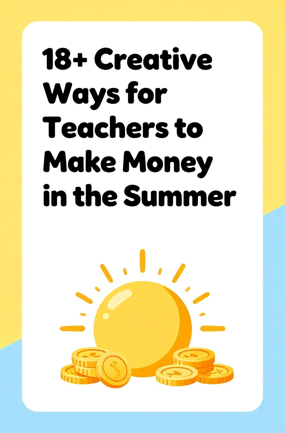 Bold%2C%20sharp%20text%20that%20says%20%E2%80%9C18%2B%20Creative%20Ways%20for%20Teachers%20to%20Make%20Money%20in%20the%20Summer%E2%80%9D.%20The%20text%20is%20placed%20at%20the%20top%20inside%20a%20white%2C%20rounded%20rectangular%20illustration%20box%20in%20negative%20space%2C%20beautiful%20Pinterest-style%20frame.%20Pinterest-style%20illustration%20showing%20a%20sun%20with%20coins%20as%20rays.%20Background%20of%20bright%20yellow%20and%20sky%20blue%20tones.%20Clean%2C%20minimal%20composition%2C%20cold%20neutral%20or%20warm%20neutral%20color%20palette