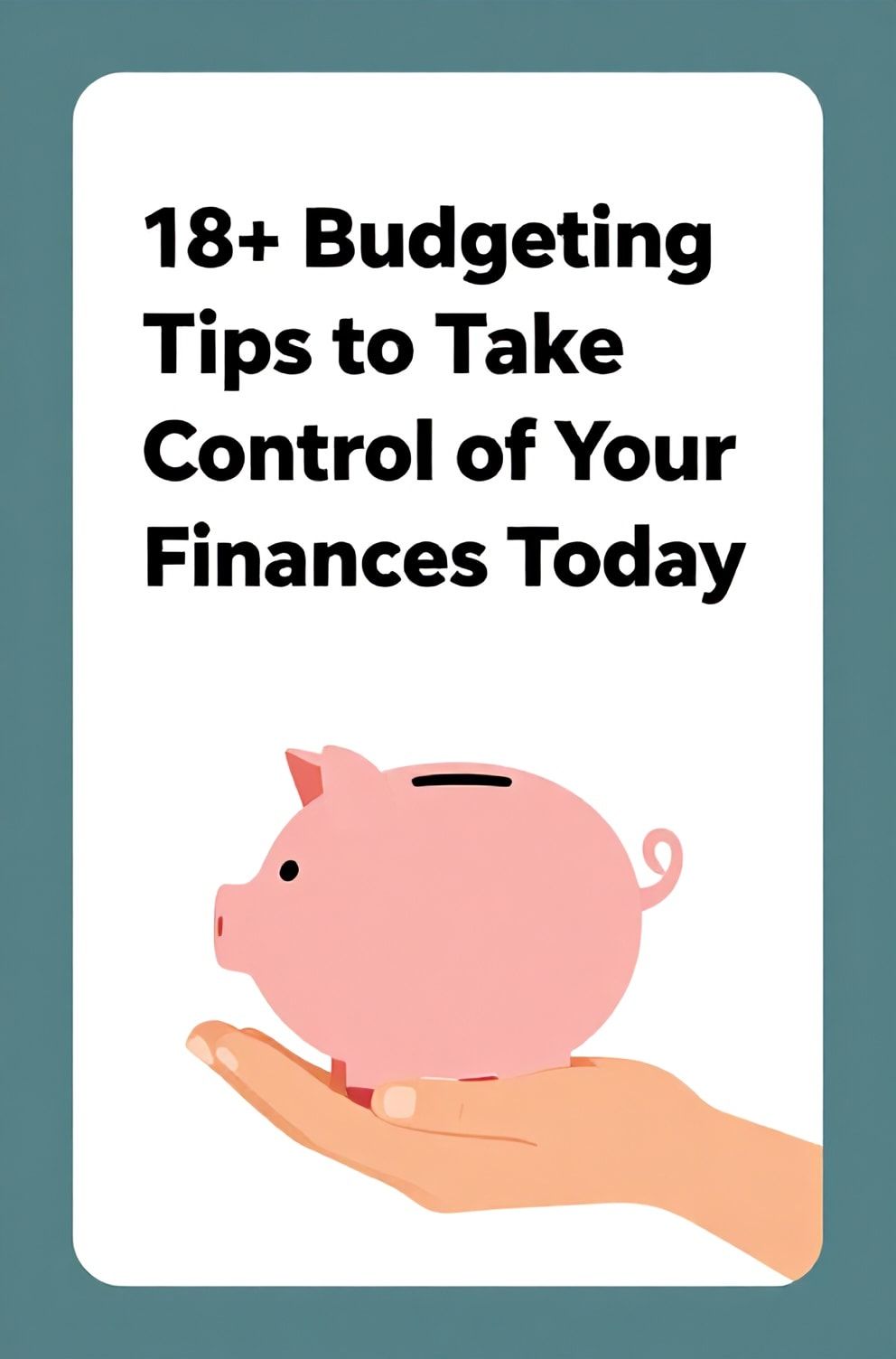 Bold%2C%20sharp%20text%20that%20says%20%E2%80%9C18%2B%20Budgeting%20Tips%20to%20Take%20Control%20of%20Your%20Finances%20Today%E2%80%9D.%20The%20text%20is%20placed%20at%20the%20top%20inside%20a%20white%2C%20rounded%20rectangular%20illustration%20box%20in%20negative%20space%2C%20beautiful%20Pinterest-style%20frame.%20Pinterest-style%20illustration%20showing%20a%20hand%20gently%20holding%20a%20piggy%20bank.%20Background%20of%20calm%20teal%20and%20white%20tones.%20Clean%2C%20minimal%20composition%2C%20cold%20neutral%20or%20warm%20neutral%20color%20palette