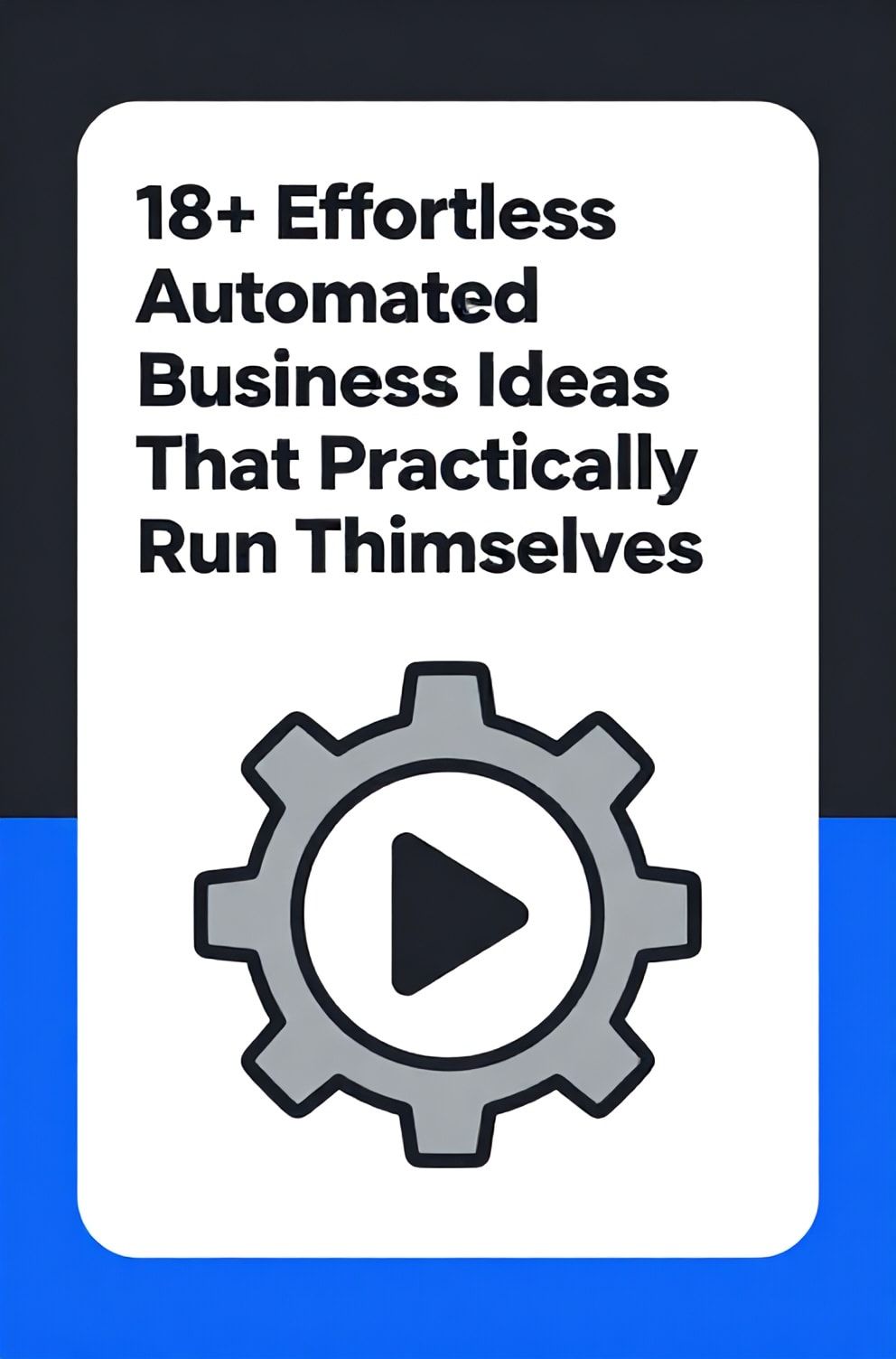 Bold%2C%20sharp%20text%20that%20says%20%E2%80%9C18%2B%20Effortless%20Automated%20Business%20Ideas%20That%20Practically%20Run%20Themselves%E2%80%9D.%20The%20text%20is%20placed%20at%20the%20top%20inside%20a%20white%2C%20rounded%20rectangular%20illustration%20box%20in%20negative%20space%2C%20beautiful%20Pinterest-style%20frame.%20Pinterest-style%20illustration%20showing%20a%20gear%20icon%20with%20a%20play%20button%20in%20its%20center.%20Background%20of%20sleek%20charcoal%20and%20electric%20blue%20tones.%20Clean%2C%20minimal%20composition%2C%20cold%20neutral%20or%20warm%20neutral%20color%20palette