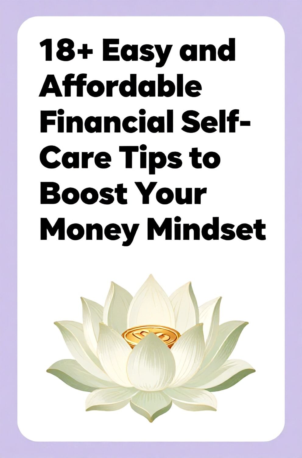 Bold%2C%20sharp%20text%20that%20says%20%E2%80%9C18%2B%20Easy%20and%20Affordable%20Financial%20Self-Care%20Tips%20to%20Boost%20Your%20Money%20Mindset%E2%80%9D.%20The%20text%20is%20placed%20at%20the%20top%20inside%20a%20white%2C%20rounded%20rectangular%20illustration%20box%20in%20negative%20space%2C%20beautiful%20Pinterest-style%20frame.%20Pinterest-style%20illustration%20showing%20a%20lotus%20flower%20with%20a%20coin%20at%20its%20center.%20Background%20of%20serene%20lavender%20and%20pale%20green%20tones.%20Clean%2C%20minimal%20composition%2C%20cold%20neutral%20or%20warm%20neutral%20color%20palette