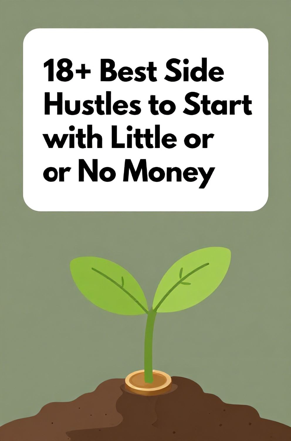 Bold%2C%20sharp%20text%20that%20says%20%E2%80%9C18%2B%20Best%20Side%20Hustles%20to%20Start%20with%20Little%20or%20No%20Money%E2%80%9D.%20The%20text%20is%20placed%20at%20the%20top%20inside%20a%20white%2C%20rounded%20rectangular%20illustration%20box%20in%20negative%20space%2C%20beautiful%20Pinterest-style%20frame.%20Pinterest-style%20illustration%20showing%20a%20seed%20sprouting%20into%20a%20coin%20as%20a%20leaf.%20Background%20of%20earthy%20green%20and%20brown%20tones.%20Clean%2C%20minimal%20composition%2C%20cold%20neutral%20or%20warm%20neutral%20color%20palette