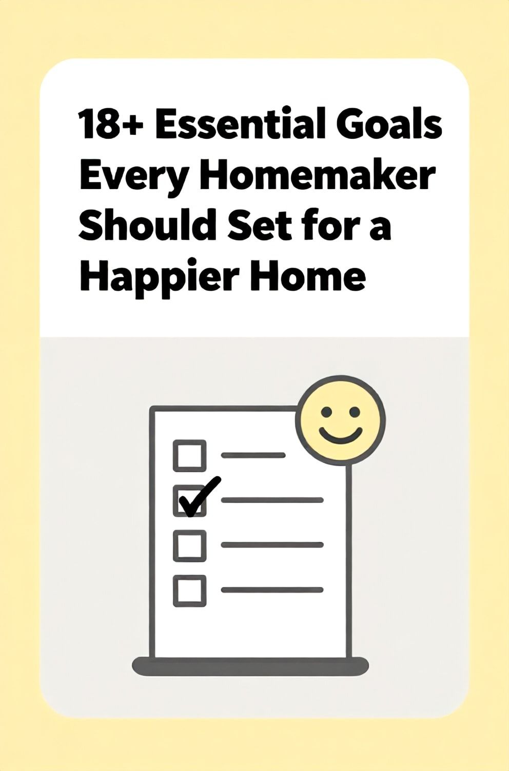Bold%2C%20sharp%20text%20that%20says%20%E2%80%9C18%2B%20Essential%20Goals%20Every%20Homemaker%20Should%20Set%20for%20a%20Happier%20Home%E2%80%9D.%20The%20text%20is%20placed%20at%20the%20top%20inside%20a%20white%2C%20rounded%20rectangular%20illustration%20box%20in%20negative%20space%2C%20beautiful%20Pinterest-style%20frame.%20Pinterest-style%20illustration%20showing%20a%20checklist%20with%20a%20smiley%20face%20as%20the%20checkmark.%20Background%20of%20happy%20yellow%20and%20light%20gray%20tones.%20Clean%2C%20minimal%20composition%2C%20cold%20neutral%20or%20warm%20neutral%20color%20palette