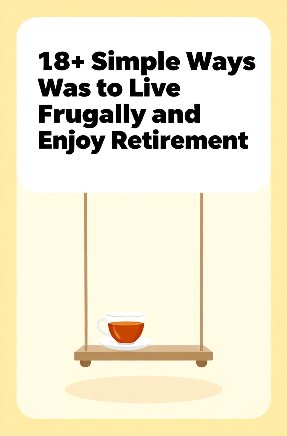 Bold%2C%20sharp%20text%20that%20says%20%E2%80%9C18%2B%20Simple%20Ways%20to%20Live%20Frugally%20and%20Enjoy%20Retirement%E2%80%9D.%20The%20text%20is%20placed%20at%20the%20top%20inside%20a%20white%2C%20rounded%20rectangular%20illustration%20box%20in%20negative%20space%2C%20beautiful%20Pinterest-style%20frame.%20Pinterest-style%20illustration%20showing%20a%20peaceful%20porch%20swing%20with%20a%20cup%20of%20tea.%20Background%20of%20soft%20yellow%20and%20cream%20tones.%20Clean%2C%20minimal%20composition%2C%20cold%20neutral%20or%20warm%20neutral%20color%20palette