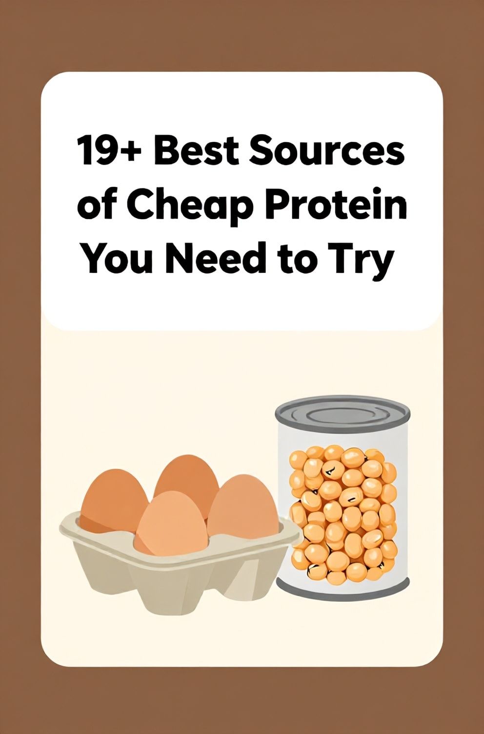Bold%2C%20sharp%20text%20that%20says%20%E2%80%9C19%2B%20Best%20Sources%20of%20Cheap%20Protein%20You%20Need%20to%20Try%E2%80%9D.%20The%20text%20is%20placed%20at%20the%20top%20inside%20a%20white%2C%20rounded%20rectangular%20illustration%20box%20in%20negative%20space%2C%20beautiful%20Pinterest-style%20frame.%20Pinterest-style%20illustration%20showing%20a%20carton%20of%20eggs%20and%20a%20can%20of%20beans%20side%20by%20side.%20Background%20of%20earthy%20brown%20and%20cream%20tones.%20Clean%2C%20minimal%20composition%2C%20cold%20neutral%20or%20warm%20neutral%20color%20palette