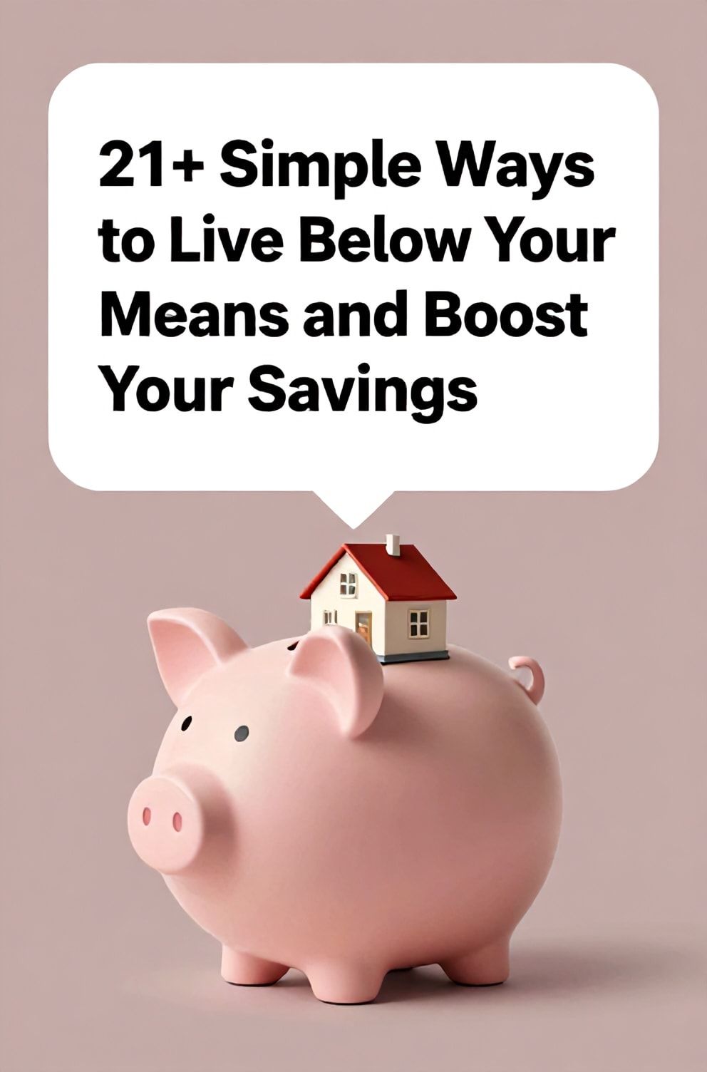 Bold%2C%20sharp%20text%20that%20says%20%E2%80%9C21%2B%20Simple%20Ways%20to%20Live%20Below%20Your%20Means%20and%20Boost%20Your%20Savings%E2%80%9D.%20The%20text%20is%20placed%20at%20the%20top%20inside%20a%20white%2C%20rounded%20rectangular%20illustration%20box%20in%20negative%20space%2C%20beautiful%20Pinterest-style%20frame.%20Pinterest-style%20illustration%20showing%20a%20small%20house%20inside%20a%20large%20piggy%20bank.%20Background%20of%20dusty%20pink%20and%20mauve%20tones.%20Clean%2C%20minimal%20composition%2C%20cold%20neutral%20or%20warm%20neutral%20color%20palette