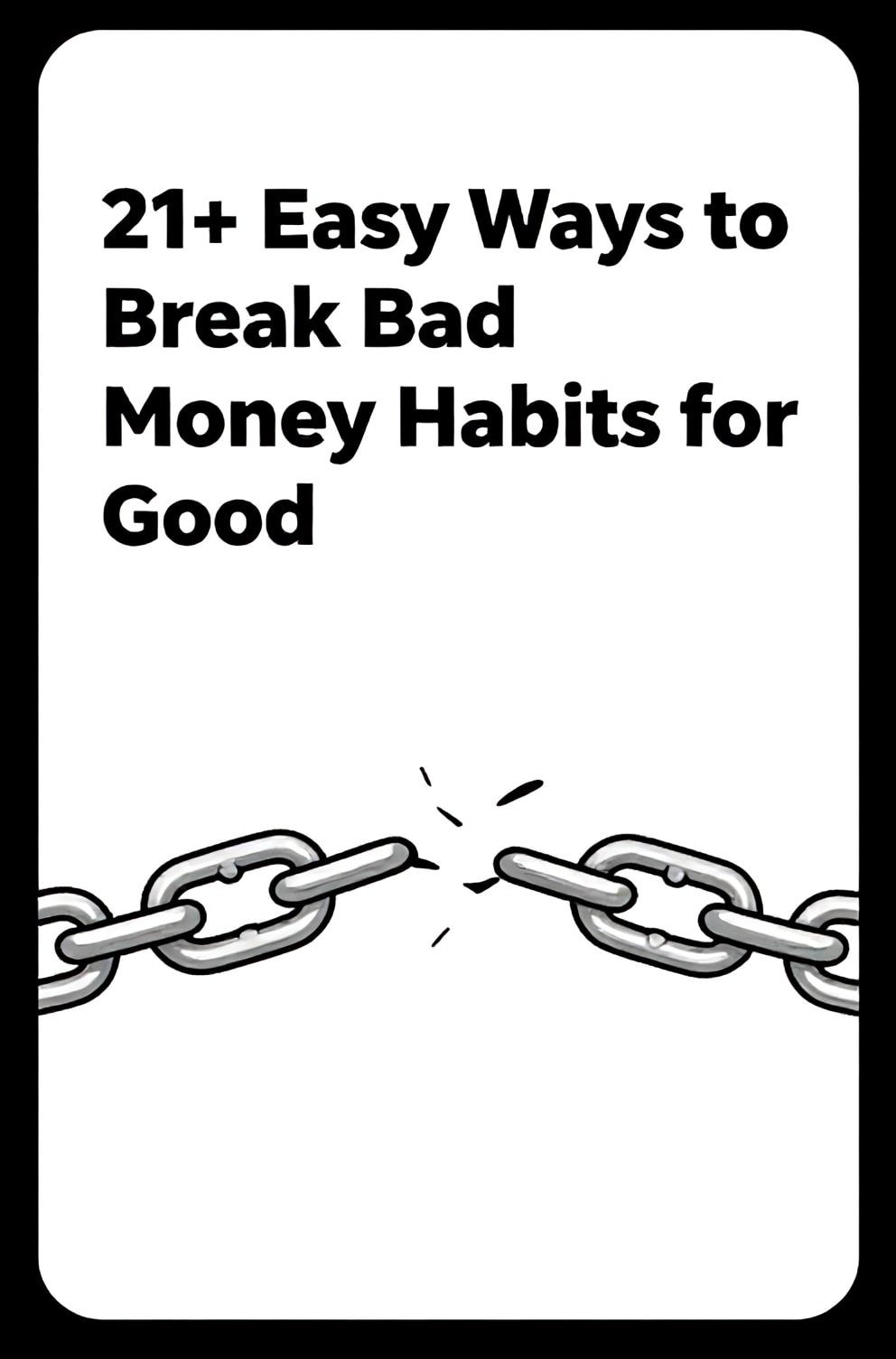 Bold%2C%20sharp%20text%20that%20says%20%E2%80%9C21%2B%20Easy%20Ways%20to%20Break%20Bad%20Money%20Habits%20for%20Good%E2%80%9D.%20The%20text%20is%20placed%20at%20the%20top%20inside%20a%20white%2C%20rounded%20rectangular%20illustration%20box%20in%20negative%20space%2C%20beautiful%20Pinterest-style%20frame.%20Pinterest-style%20illustration%20showing%20a%20chain%20link%20breaking%20in%20the%20middle.%20Background%20of%20strong%20black%20and%20white%20tones.%20Clean%2C%20minimal%20composition%2C%20cold%20neutral%20or%20warm%20neutral%20color%20palette