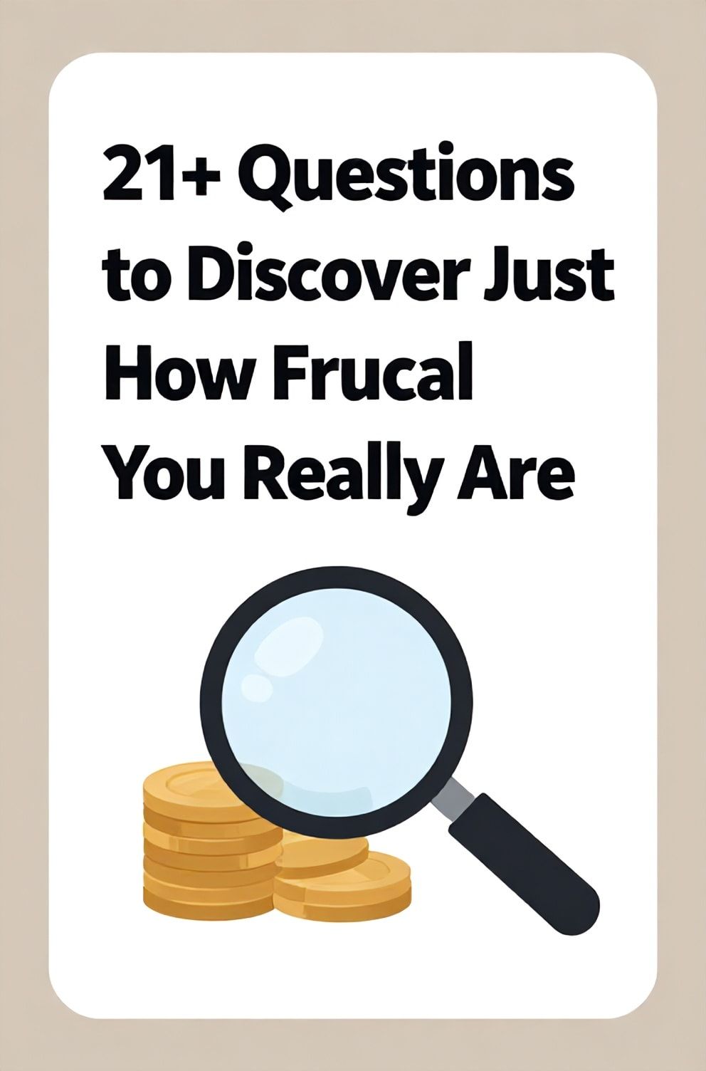 Bold%2C%20sharp%20text%20that%20says%20%E2%80%9C21%2B%20Questions%20to%20Discover%20Just%20How%20Frugal%20You%20Really%20Are%E2%80%9D.%20The%20text%20is%20placed%20at%20the%20top%20inside%20a%20white%2C%20rounded%20rectangular%20illustration%20box%20in%20negative%20space%2C%20beautiful%20Pinterest-style%20frame.%20Pinterest-style%20illustration%20showing%20a%20magnifying%20glass%20over%20a%20stack%20of%20coins.%20Background%20of%20light%20brown%20and%20beige%20tones.%20Clean%2C%20minimal%20composition%2C%20cold%20neutral%20or%20warm%20neutral%20color%20palette