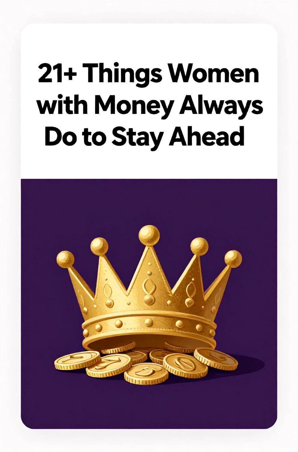 Bold%2C%20sharp%20text%20that%20says%20%E2%80%9C21%2B%20Things%20Women%20with%20Money%20Always%20Do%20to%20Stay%20Ahead%E2%80%9D.%20The%20text%20is%20placed%20at%20the%20top%20inside%20a%20white%2C%20rounded%20rectangular%20illustration%20box%20in%20negative%20space%2C%20beautiful%20Pinterest-style%20frame.%20Pinterest-style%20illustration%20showing%20a%20crown%20made%20of%20interlocking%20coins.%20Background%20of%20regal%20purple%20and%20gold%20tones.%20Clean%2C%20minimal%20composition%2C%20cold%20neutral%20or%20warm%20neutral%20color%20palette