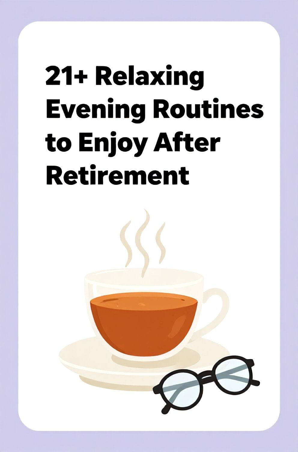 Bold%2C%20sharp%20text%20that%20says%20%E2%80%9C21%2B%20Relaxing%20Evening%20Routines%20to%20Enjoy%20After%20Retirement%E2%80%9D.%20The%20text%20is%20placed%20at%20the%20top%20inside%20a%20white%2C%20rounded%20rectangular%20illustration%20box%20in%20negative%20space%2C%20beautiful%20Pinterest-style%20frame.%20Pinterest-style%20illustration%20showing%20a%20steaming%20cup%20of%20tea%20and%20reading%20glasses.%20Background%20of%20soft%20lavender%20and%20cream%20tones.%20Clean%2C%20minimal%20composition%2C%20cold%20neutral%20or%20warm%20neutral%20color%20palette