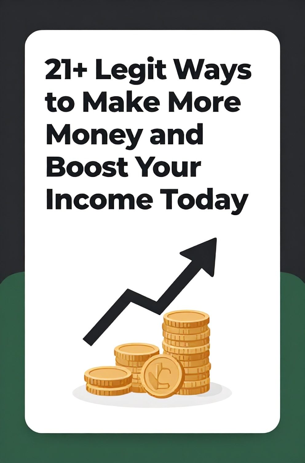 Bold%2C%20sharp%20text%20that%20says%20%E2%80%9C21%2B%20Legit%20Ways%20to%20Make%20More%20Money%20and%20Boost%20Your%20Income%20Today%E2%80%9D.%20The%20text%20is%20placed%20at%20the%20top%20inside%20a%20white%2C%20rounded%20rectangular%20illustration%20box%20in%20negative%20space%2C%20beautiful%20Pinterest-style%20frame.%20Pinterest-style%20illustration%20showing%20an%20arrow%20pointing%20upwards%20through%20a%20stack%20of%20coins.%20Background%20of%20confident%20green%20and%20dark%20gray%20tones.%20Clean%2C%20minimal%20composition%2C%20cold%20neutral%20or%20warm%20neutral%20color%20palette