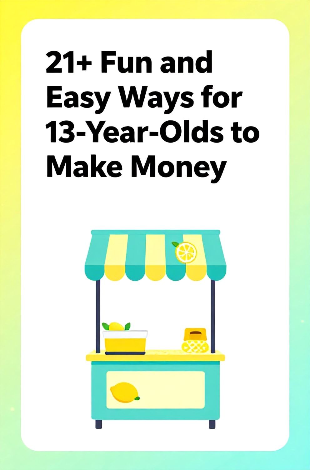 Bold%2C%20sharp%20text%20that%20says%20%E2%80%9C21%2B%20Fun%20and%20Easy%20Ways%20for%2013-Year-Olds%20to%20Make%20Money%E2%80%9D.%20The%20text%20is%20placed%20at%20the%20top%20inside%20a%20white%2C%20rounded%20rectangular%20illustration%20box%20in%20negative%20space%2C%20beautiful%20Pinterest-style%20frame.%20Pinterest-style%20illustration%20showing%20a%20lemonade%20stand%20with%20a%20colorful%20sign.%20Background%20of%20bright%20yellow%20and%20aqua%20tones.%20Clean%2C%20minimal%20composition%2C%20cold%20neutral%20or%20warm%20neutral%20color%20palette