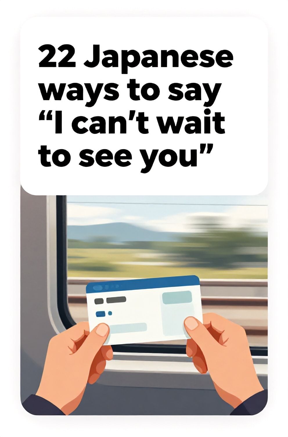 Bold%2C%20sharp%20text%20that%20says%20%E2%80%9C22%20Japanese%20ways%20to%20say%20%E2%80%9CI%20can%E2%80%99t%20wait%20to%20see%20you%E2%80%9D%E2%80%9D.%20The%20text%20is%20placed%20at%20the%20top%20inside%20a%20white%2C%20rounded%20rectangular%20illustration%20box%20in%20negative%20space%2C%20beautiful%20Pinterest-style%20frame.%20Pinterest-style%20illustration%20showing%20a%20train%20ticket%20held%20in%20eager%20hands.%20A%20blurred%20speeding%20landscape%20view%20from%20a%20train%20window.%20Clean%2C%20minimal%20composition%2C%20cold%20neutral%20or%20warm%20neutral%20color%20palette