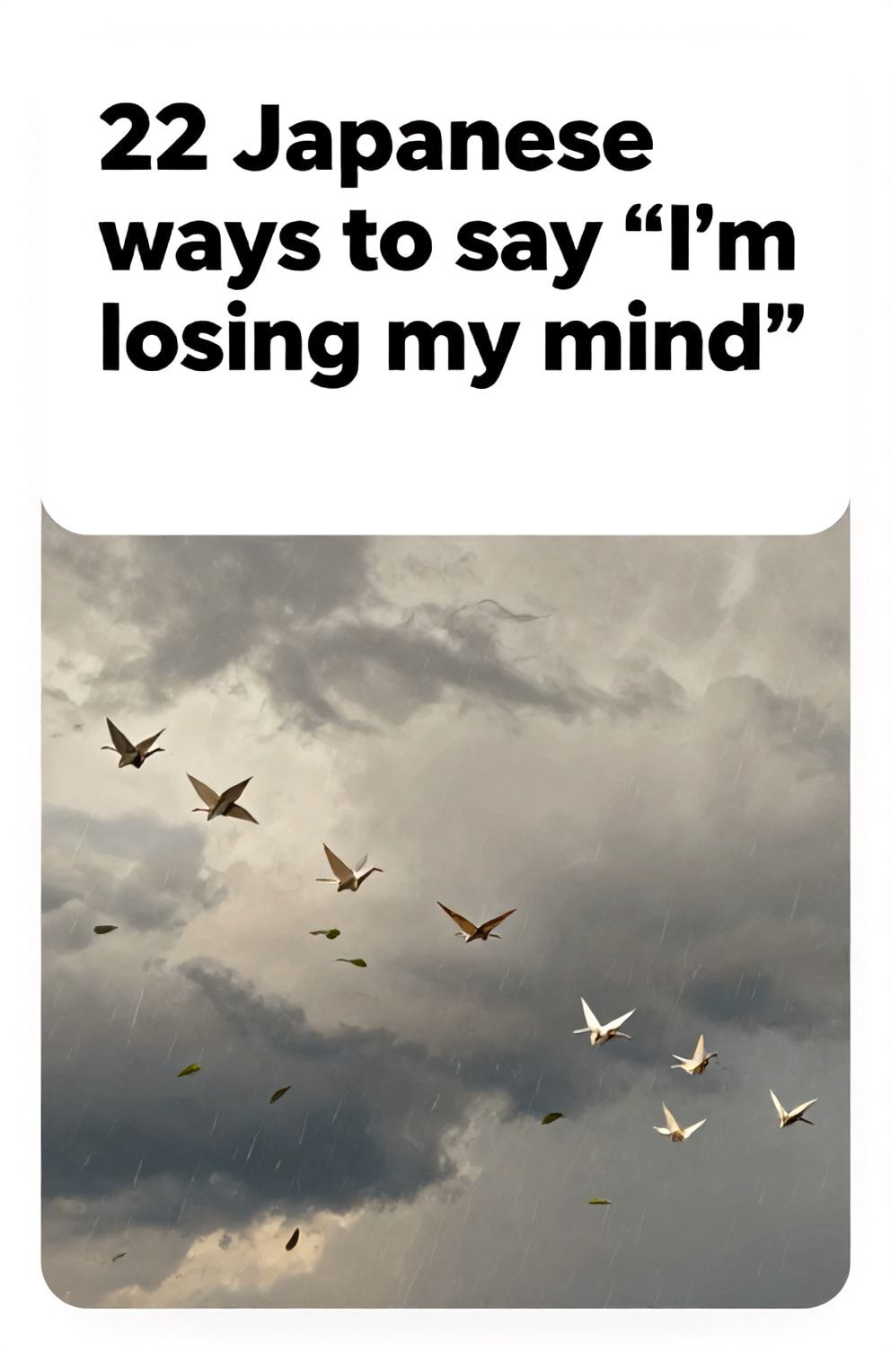 Bold%2C%20sharp%20text%20that%20says%20%E2%80%9C22%20Japanese%20ways%20to%20say%20%E2%80%9CI%E2%80%99m%20losing%20my%20mind%E2%80%9D%E2%80%9D.%20The%20text%20is%20placed%20at%20the%20top%20inside%20a%20white%2C%20rounded%20rectangular%20illustration%20box%20in%20negative%20space%2C%20beautiful%20Pinterest-style%20frame.%20Pinterest-style%20illustration%20showing%20a%20flock%20of%20paper%20cranes%20flying%20in%20disarray.%20A%20stormy%2C%20overcast%20sky%20with%20wind-blown%20leaves%20and%20rain.%20Clean%2C%20minimal%20composition%2C%20cold%20neutral%20or%20warm%20neutral%20color%20palette