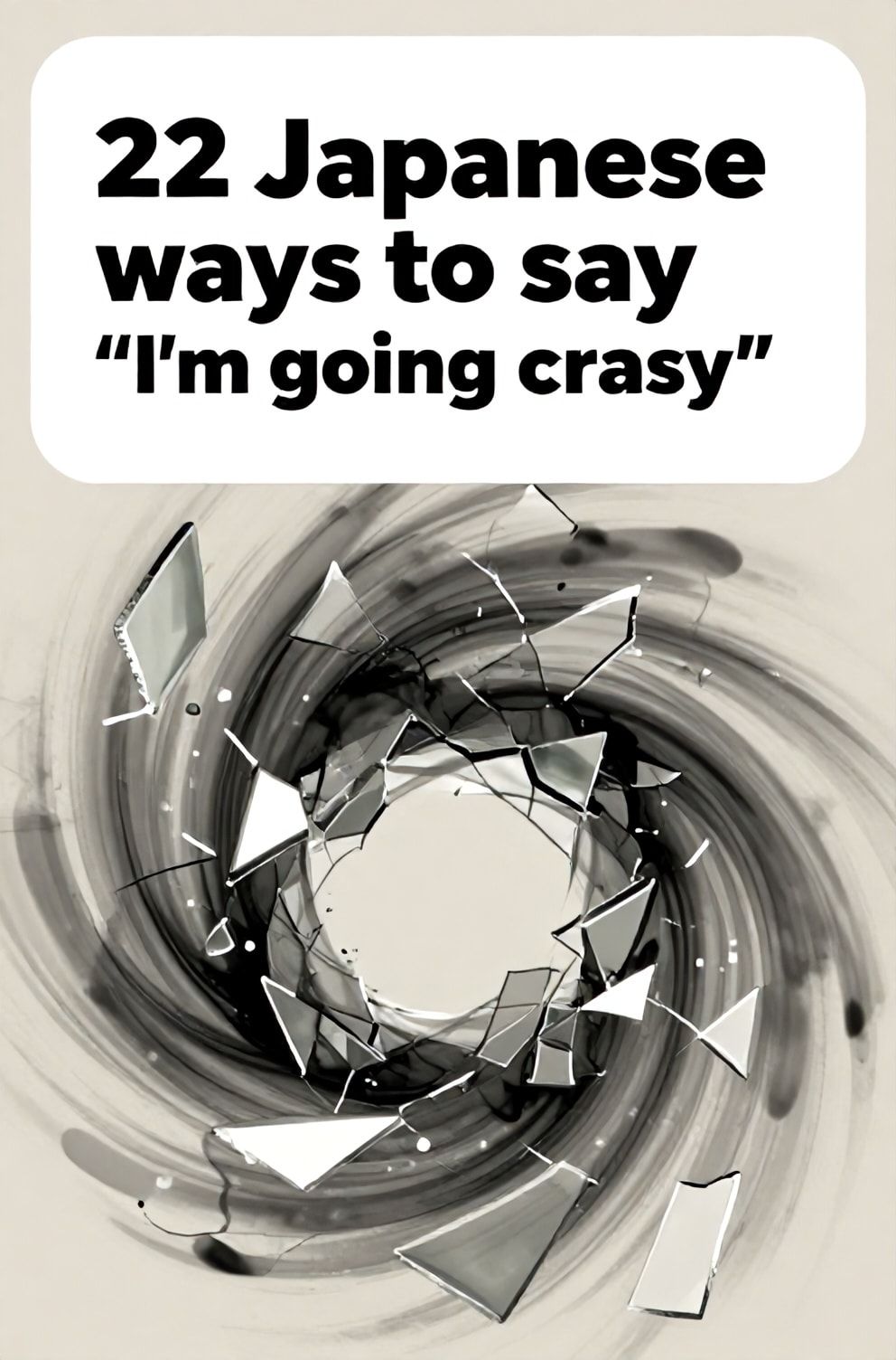 Bold%2C%20sharp%20text%20that%20says%20%E2%80%9C22%20Japanese%20ways%20to%20say%20%E2%80%9CI%E2%80%99m%20going%20crazy%E2%80%9D%E2%80%9D.%20The%20text%20is%20placed%20at%20the%20top%20inside%20a%20white%2C%20rounded%20rectangular%20illustration%20box%20in%20negative%20space%2C%20beautiful%20Pinterest-style%20frame.%20Pinterest-style%20illustration%20showing%20a%20kaleidoscope%20of%20broken%20mirror%20shards.%20A%20swirling%2C%20abstract%20vortex%20of%20chaotic%20grey%20and%20black%20ink%20in%20water.%20Clean%2C%20minimal%20composition%2C%20cold%20neutral%20or%20warm%20neutral%20color%20palette
