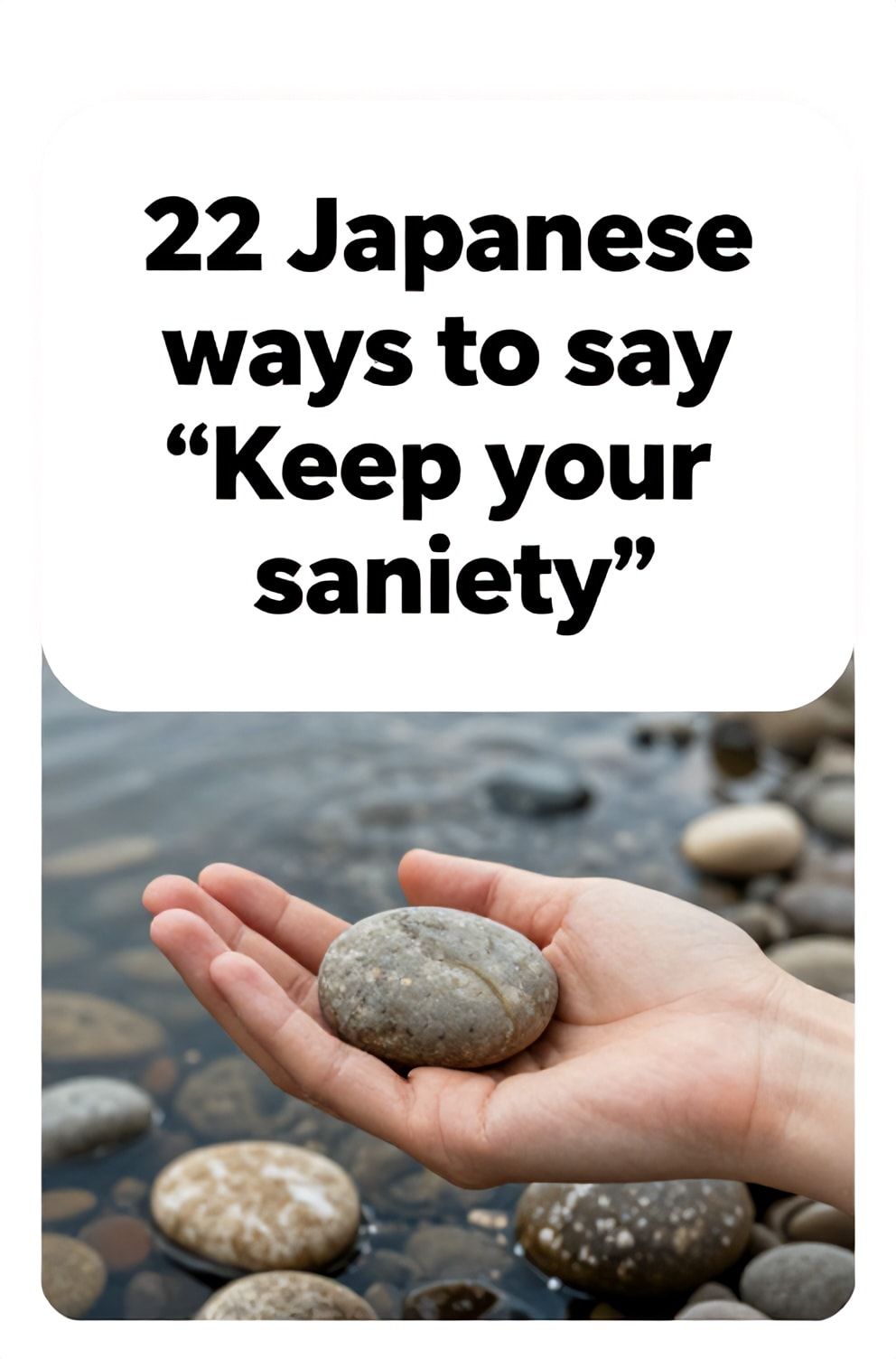 Bold%2C%20sharp%20text%20that%20says%20%E2%80%9C22%20Japanese%20ways%20to%20say%20%E2%80%9CKeep%20your%20sanity%E2%80%9D%E2%80%9D.%20The%20text%20is%20placed%20at%20the%20top%20inside%20a%20white%2C%20rounded%20rectangular%20illustration%20box%20in%20negative%20space%2C%20beautiful%20Pinterest-style%20frame.%20Pinterest-style%20illustration%20showing%20a%20hand%20gently%20holding%20a%20smooth%20river%20stone.%20A%20background%20of%20slow-moving%20water%20over%20rounded%20pebbles.%20Clean%2C%20minimal%20composition%2C%20cold%20neutral%20or%20warm%20neutral%20color%20palette