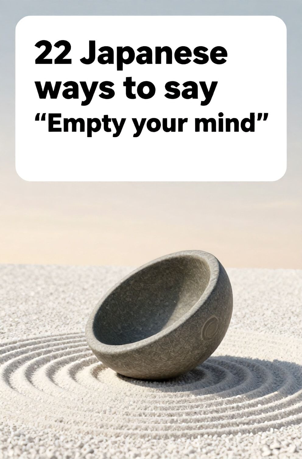Bold%2C%20sharp%20text%20that%20says%20%E2%80%9C22%20Japanese%20ways%20to%20say%20%E2%80%9CEmpty%20your%20mind%E2%80%9D%E2%80%9D.%20The%20text%20is%20placed%20at%20the%20top%20inside%20a%20white%2C%20rounded%20rectangular%20illustration%20box%20in%20negative%20space%2C%20beautiful%20Pinterest-style%20frame.%20Pinterest-style%20illustration%20showing%20an%20inverted%20empty%20stone%20bowl%20in%20a%20zen%20garden.%20A%20perfectly%20raked%20expanse%20of%20white%20gravel%20under%20a%20pale%20morning%20sky.%20Clean%2C%20minimal%20composition%2C%20cold%20neutral%20or%20warm%20neutral%20color%20palette