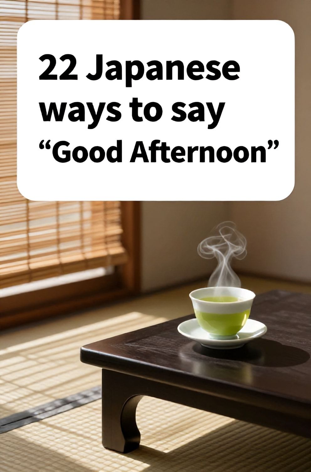 Bold%2C%20sharp%20text%20that%20says%20%E2%80%9C22%20Japanese%20ways%20to%20say%20%E2%80%9CGood%20Afternoon%E2%80%9D%E2%80%9D.%20The%20text%20is%20placed%20at%20the%20top%20inside%20a%20white%2C%20rounded%20rectangular%20illustration%20box%20in%20negative%20space%2C%20beautiful%20Pinterest-style%20frame.%20Pinterest-style%20illustration%20showing%20a%20cup%20of%20steaming%20green%20tea%20on%20a%20low%20table.%20Sunlight%20streaming%20through%20bamboo%20blinds%20onto%20a%20tatami%20mat%20floor.%20Clean%2C%20minimal%20composition%2C%20cold%20neutral%20or%20warm%20neutral%20color%20palette