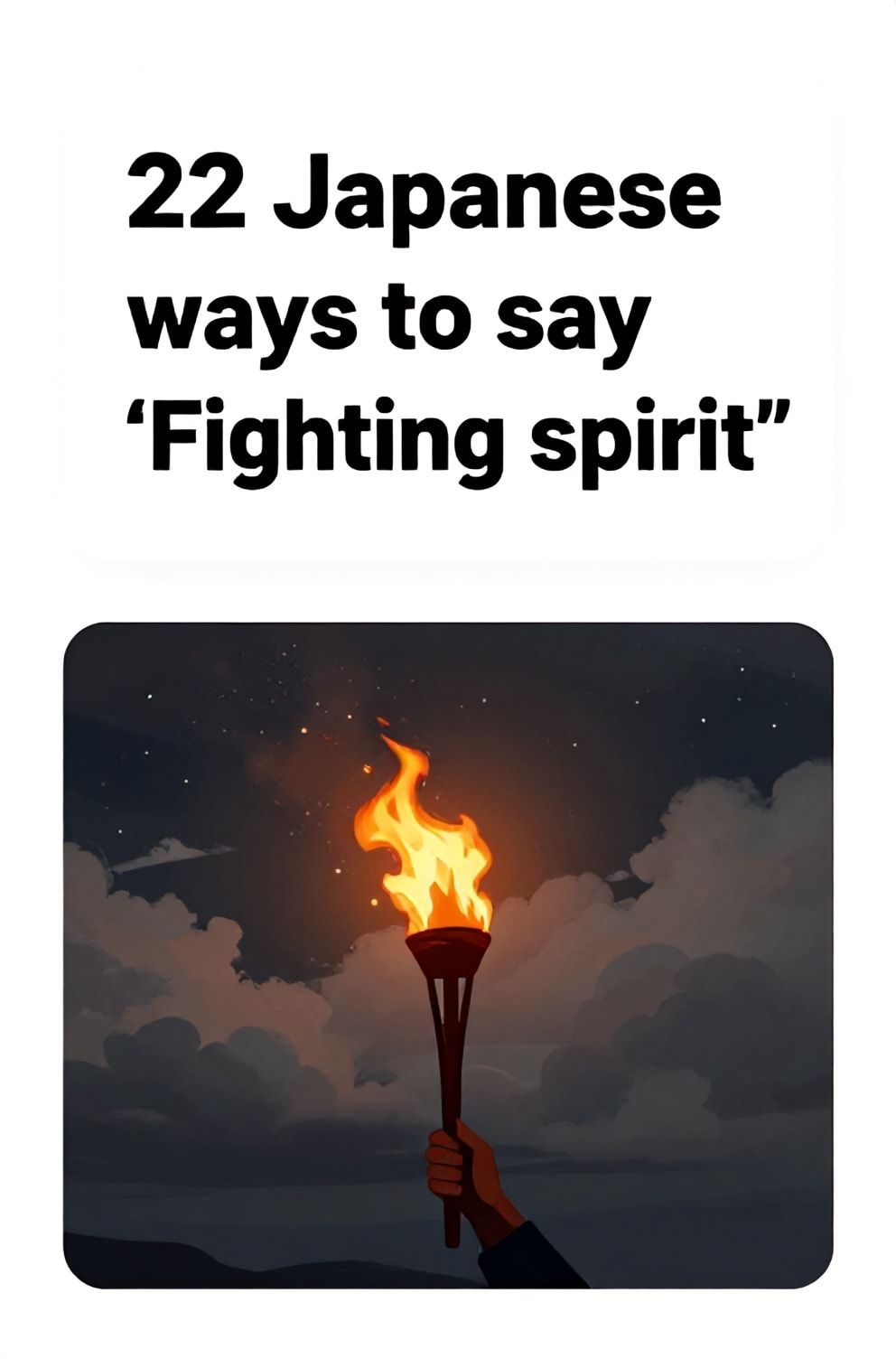 Bold%2C%20sharp%20text%20that%20says%20%E2%80%9C22%20Japanese%20ways%20to%20say%20%E2%80%9CFighting%20spirit%E2%80%9D%E2%80%9D.%20The%20text%20is%20placed%20at%20the%20top%20inside%20a%20white%2C%20rounded%20rectangular%20illustration%20box%20in%20negative%20space%2C%20beautiful%20Pinterest-style%20frame.%20Pinterest-style%20illustration%20showing%20a%20flaming%20torch%20held%20high%20in%20the%20dark.%20A%20stormy%20night%20sky%20with%20a%20break%20in%20the%20clouds%20revealing%20stars.%20Clean%2C%20minimal%20composition%2C%20cold%20neutral%20or%20warm%20neutral%20color%20palette