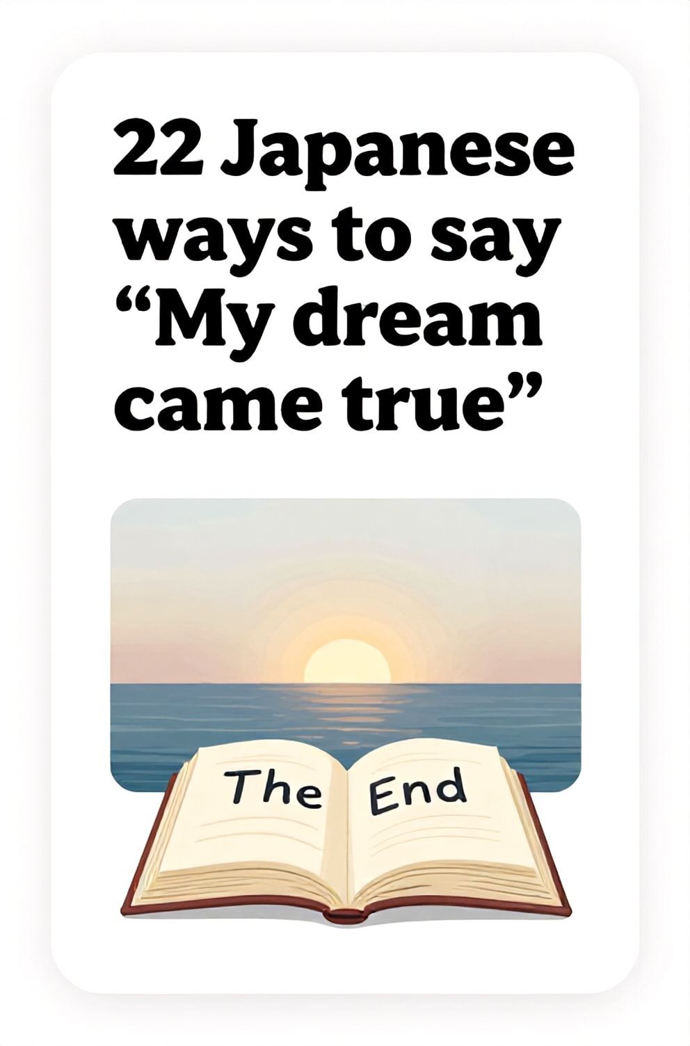 Bold%2C%20sharp%20text%20that%20says%20%E2%80%9C22%20Japanese%20ways%20to%20say%20%E2%80%9CMy%20dream%20came%20true%E2%80%9D%E2%80%9D.%20The%20text%20is%20placed%20at%20the%20top%20inside%20a%20white%2C%20rounded%20rectangular%20illustration%20box%20in%20negative%20space%2C%20beautiful%20Pinterest-style%20frame.%20Pinterest-style%20illustration%20showing%20a%20closed%20book%20with%20%E2%80%9CThe%20End%E2%80%9D%20written%20on%20the%20last%20page.%20A%20sunrise%20over%20a%20tranquil%20ocean%2C%20signaling%20a%20new%20beginning.%20Clean%2C%20minimal%20composition%2C%20cold%20neutral%20or%20warm%20neutral%20color%20palette