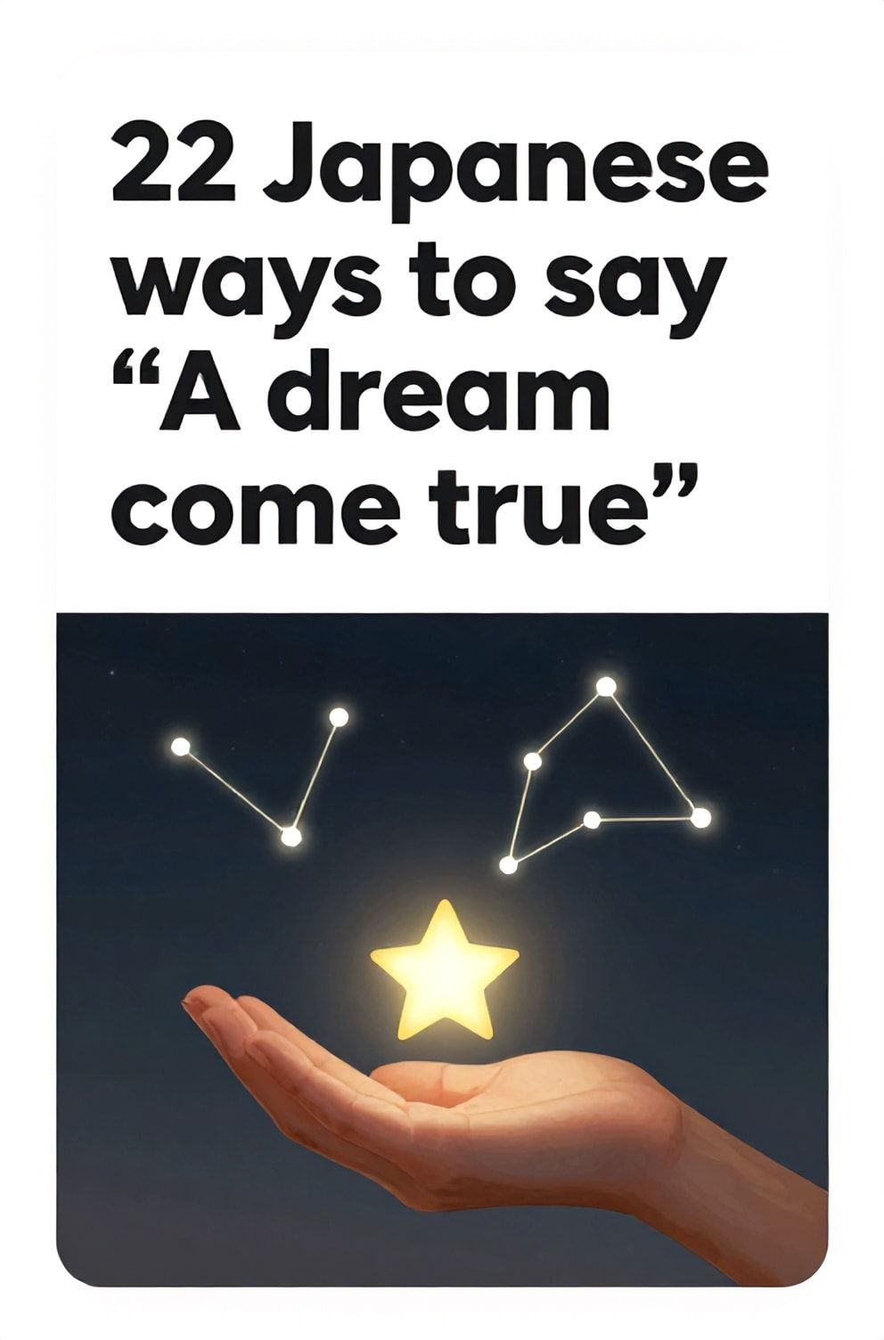 Bold%2C%20sharp%20text%20that%20says%20%E2%80%9C22%20Japanese%20ways%20to%20say%20%E2%80%9CA%20dream%20come%20true%E2%80%9D%E2%80%9D.%20The%20text%20is%20placed%20at%20the%20top%20inside%20a%20white%2C%20rounded%20rectangular%20illustration%20box%20in%20negative%20space%2C%20beautiful%20Pinterest-style%20frame.%20Pinterest-style%20illustration%20showing%20a%20wishing%20star%20landing%20softly%20in%20an%20open%20palm.%20A%20night%20sky%20where%20constellations%20align%20perfectly.%20Clean%2C%20minimal%20composition%2C%20cold%20neutral%20or%20warm%20neutral%20color%20palette
