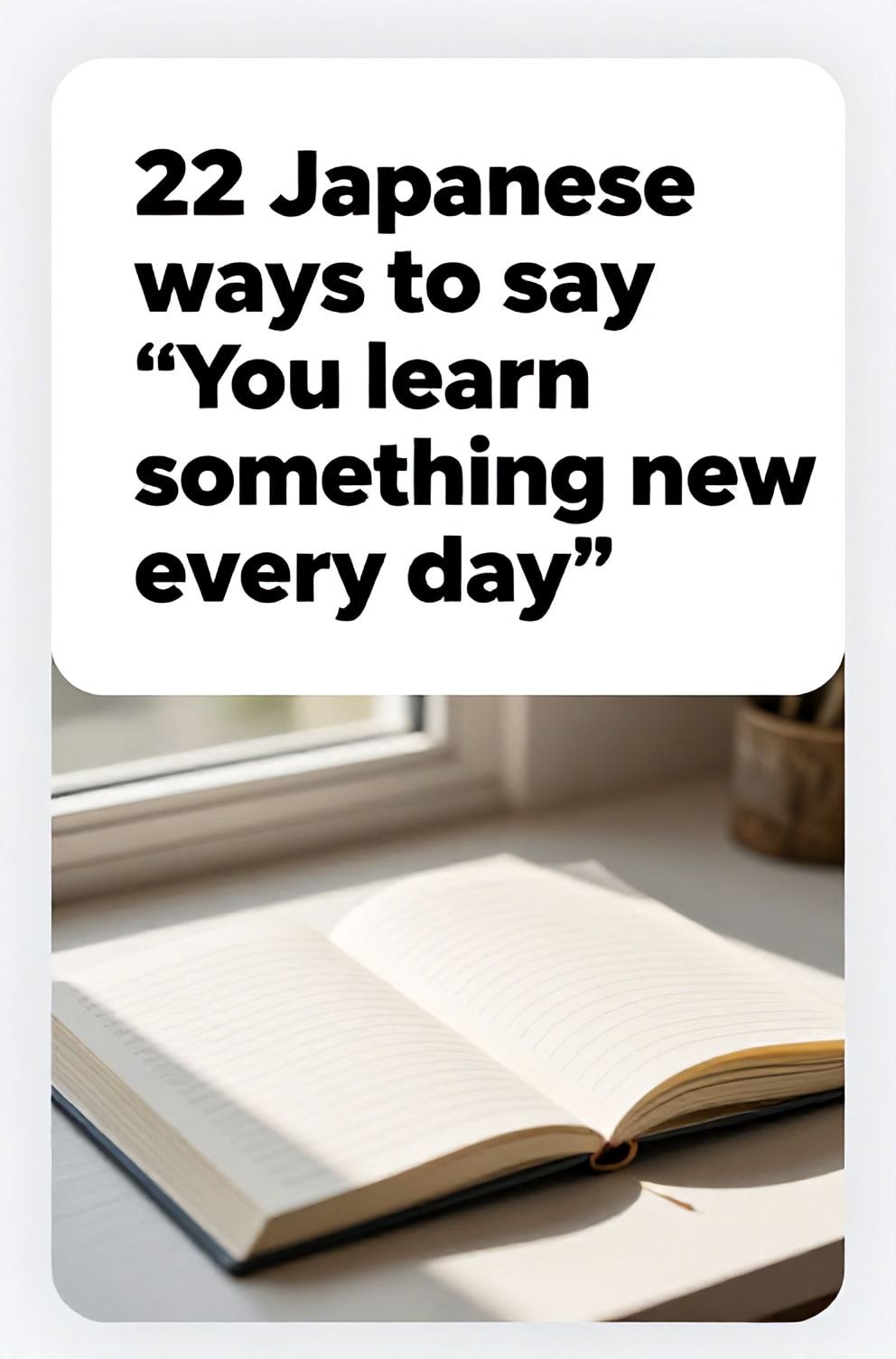 Bold%2C%20sharp%20text%20that%20says%20%E2%80%9C22%20Japanese%20ways%20to%20say%20%E2%80%9CYou%20learn%20something%20new%20every%20day%E2%80%9D%E2%80%9D.%20The%20text%20is%20placed%20at%20the%20top%20inside%20a%20white%2C%20rounded%20rectangular%20illustration%20box%20in%20negative%20space%2C%20beautiful%20Pinterest-style%20frame.%20Pinterest-style%20illustration%20showing%20a%20single%20fresh%20page%20being%20added%20to%20a%20journal.%20A%20desk%20by%20a%20window%20with%20sunlight%20highlighting%20a%20new%20day.%20Clean%2C%20minimal%20composition%2C%20cold%20neutral%20or%20warm%20neutral%20color%20palette