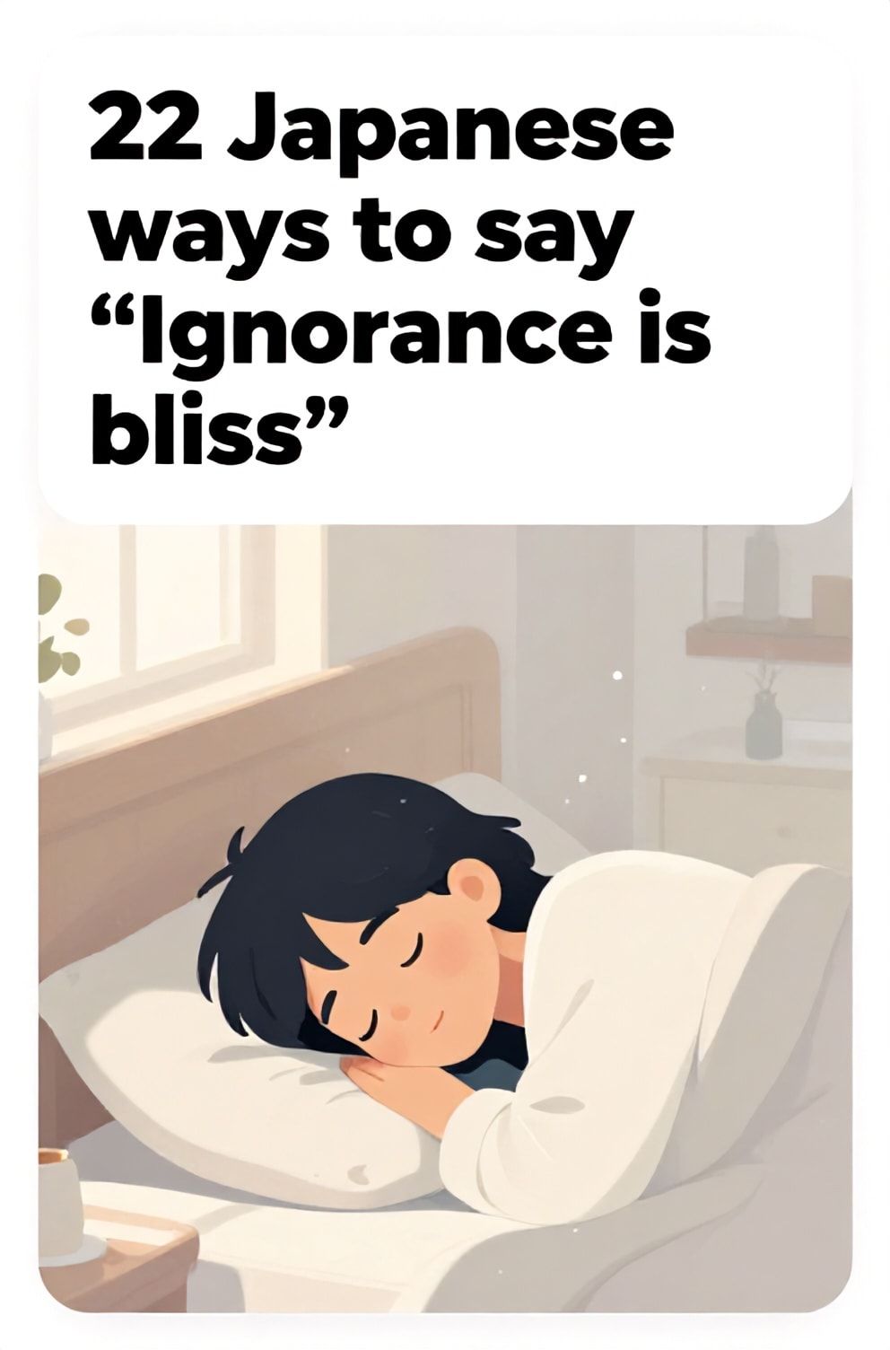 Bold%2C%20sharp%20text%20that%20says%20%E2%80%9C22%20Japanese%20ways%20to%20say%20%E2%80%9CIgnorance%20is%20bliss%E2%80%9D%E2%80%9D.%20The%20text%20is%20placed%20at%20the%20top%20inside%20a%20white%2C%20rounded%20rectangular%20illustration%20box%20in%20negative%20space%2C%20beautiful%20Pinterest-style%20frame.%20Pinterest-style%20illustration%20showing%20a%20person%20sleeping%20soundly%20with%20a%20smile.%20A%20room%20filled%20with%20soft%2C%20gentle%20morning%20light%20and%20dust%20motes.%20Clean%2C%20minimal%20composition%2C%20cold%20neutral%20or%20warm%20neutral%20color%20palette