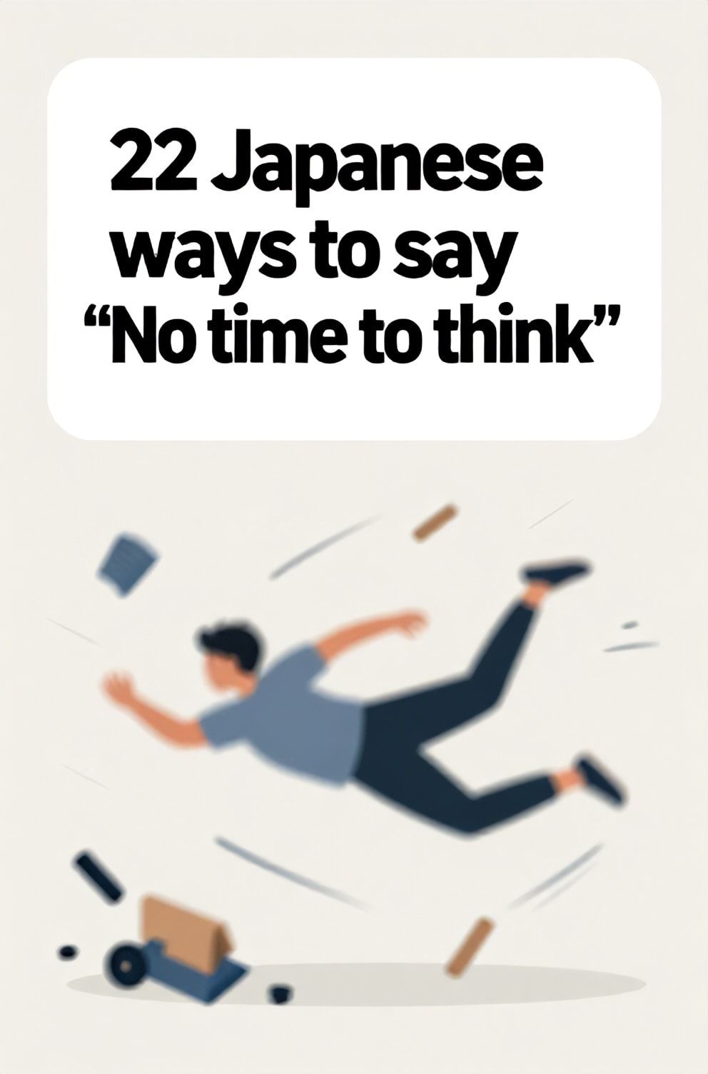 Bold%2C%20sharp%20text%20that%20says%20%E2%80%9C22%20Japanese%20ways%20to%20say%20%E2%80%9CNo%20time%20to%20think%E2%80%9D%E2%80%9D.%20The%20text%20is%20placed%20at%20the%20top%20inside%20a%20white%2C%20rounded%20rectangular%20illustration%20box%20in%20negative%20space%2C%20beautiful%20Pinterest-style%20frame.%20Pinterest-style%20illustration%20showing%20a%20blurred%20figure%20diving%20into%20action.%20A%20chaotic%20background%20of%20motion%20lines%20and%20spilled%20objects.%20Clean%2C%20minimal%20composition%2C%20cold%20neutral%20or%20warm%20neutral%20color%20palette
