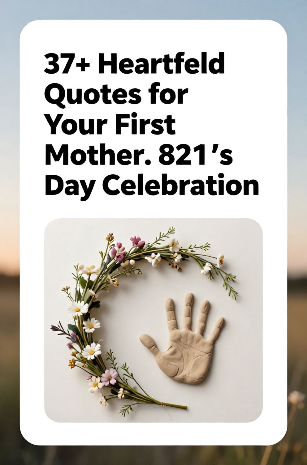 Bold%2C%20sharp%20text%20that%20says%20%E2%80%9C37%2B%20Heartfelt%20Quotes%20for%20Your%20First%20Mother%26%238217%3Bs%20Day%20Celebration%E2%80%9D.%20The%20text%20is%20placed%20at%20the%20top%20inside%20a%20white%2C%20rounded%20rectangular%20illustration%20box%20in%20negative%20space%2C%20beautiful%20Pinterest-style%20frame.%20Pinterest-style%20illustration%20showing%20a%20delicate%20wildflower%20crown%20next%20to%20a%20small%20baby%20handprint%20in%20clay.%20Soft%2C%20sun-drenched%20background%20with%20a%20gentle%20gradient%20of%20morning%20sky%20colors.%20Clean%2C%20minimal%20composition%2C%20cold%20neutral%20or%20warm%20neutral%20color%20palette