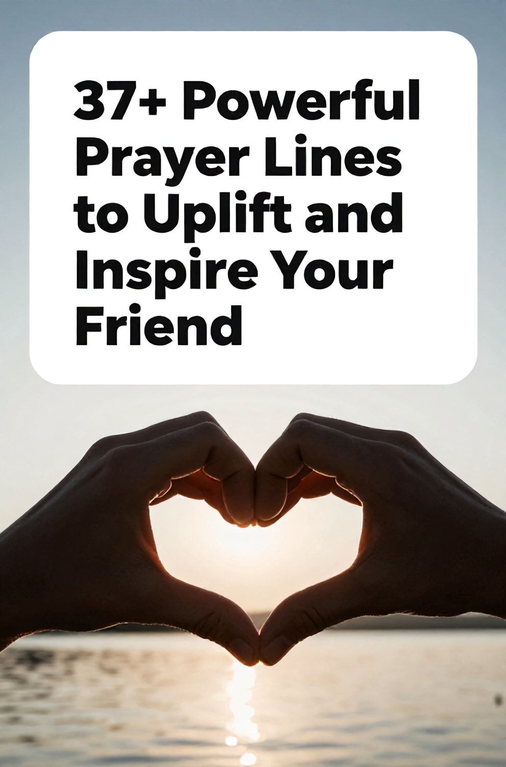 Bold%2C%20sharp%20text%20that%20says%20%E2%80%9C37%2B%20Powerful%20Prayer%20Lines%20to%20Uplift%20and%20Inspire%20Your%20Friend%E2%80%9D.%20The%20text%20is%20placed%20at%20the%20top%20inside%20a%20white%2C%20rounded%20rectangular%20illustration%20box%20in%20negative%20space%2C%20beautiful%20Pinterest-style%20frame.%20Pinterest-style%20illustration%20showing%20two%20interlocked%20hands%20forming%20a%20heart%20shape%20in%20silhouette.%20Background%20of%20a%20bright%2C%20hopeful%20sunrise%20over%20a%20calm%20lake.%20Clean%2C%20minimal%20composition%2C%20cold%20neutral%20or%20warm%20neutral%20color%20palette