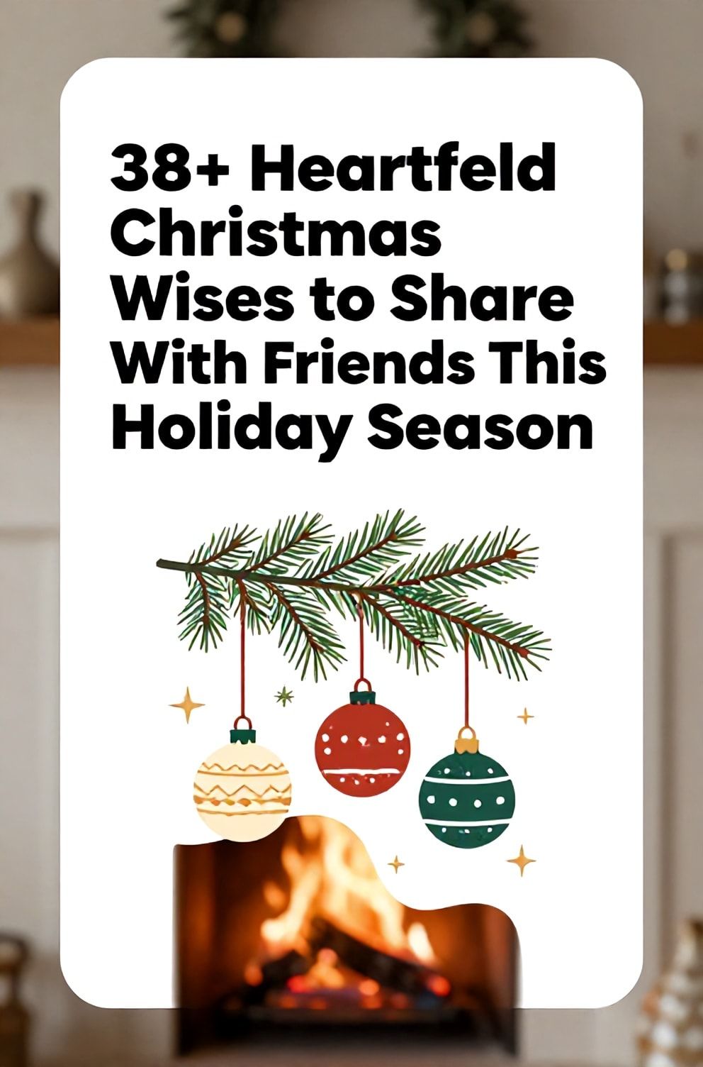 Bold%2C%20sharp%20text%20that%20says%20%E2%80%9C38%2B%20Heartfelt%20Christmas%20Wishes%20to%20Share%20With%20Friends%20This%20Holiday%20Season%E2%80%9D.%20The%20text%20is%20placed%20at%20the%20top%20inside%20a%20white%2C%20rounded%20rectangular%20illustration%20box%20in%20negative%20space%2C%20beautiful%20Pinterest-style%20frame.%20Pinterest-style%20illustration%20showing%20a%20group%20of%20different%20ornaments%20hanging%20together%20on%20a%20pine%20branch.%20Background%20of%20a%20cozy%20fireplace%20with%20a%20crackling%20fire%20softly%20blurred.%20Clean%2C%20minimal%20composition%2C%20cold%20neutral%20or%20warm%20neutral%20color%20palette