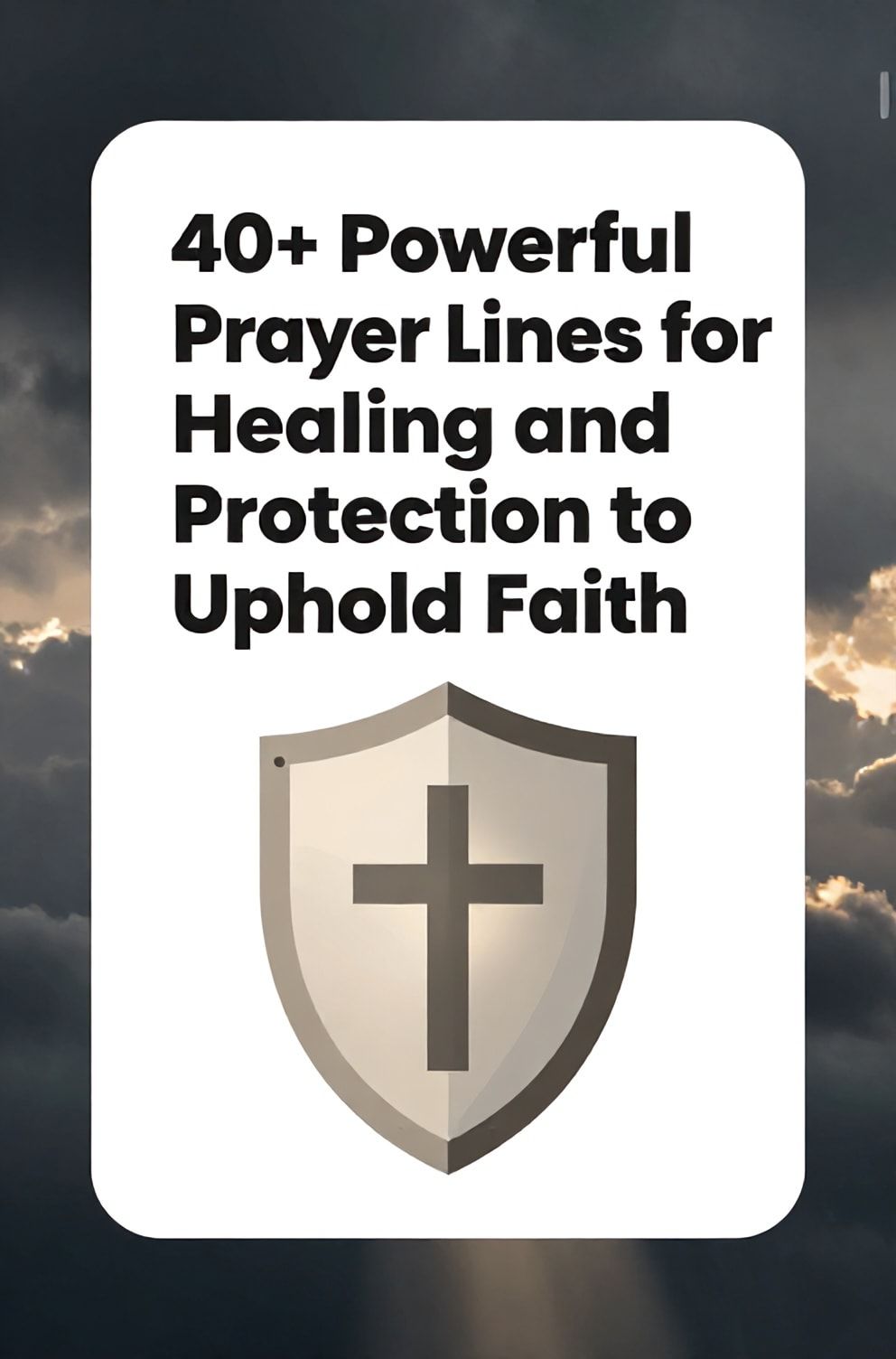 Bold%2C%20sharp%20text%20that%20says%20%E2%80%9C40%2B%20Powerful%20Prayer%20Lines%20for%20Healing%20and%20Protection%20to%20Uphold%20Faith%E2%80%9D.%20The%20text%20is%20placed%20at%20the%20top%20inside%20a%20white%2C%20rounded%20rectangular%20illustration%20box%20in%20negative%20space%2C%20beautiful%20Pinterest-style%20frame.%20Pinterest-style%20illustration%20showing%20a%20shield%20with%20a%20cross%20symbol%20cast%20in%20gentle%20light.%20Background%20of%20a%20dark%2C%20stormy%20sky%20with%20a%20single%20beam%20of%20sunlight%20breaking%20through.%20Clean%2C%20minimal%20composition%2C%20cold%20neutral%20or%20warm%20neutral%20color%20palette