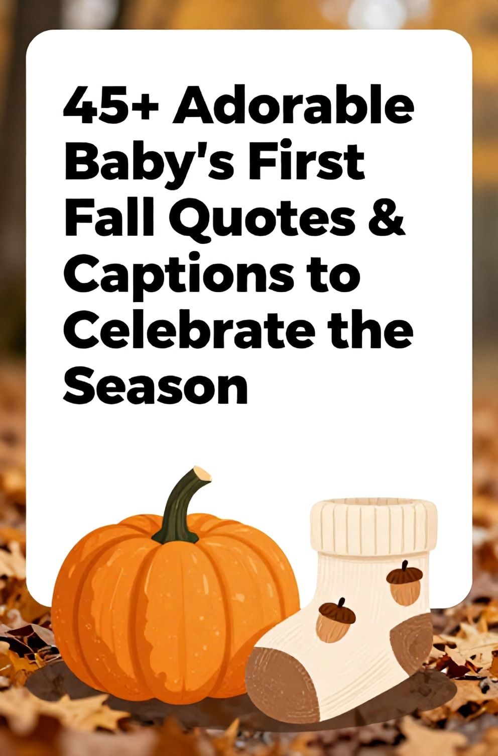 Bold%2C%20sharp%20text%20that%20says%20%E2%80%9C45%2B%20Adorable%20Baby%27s%20First%20Fall%20Quotes%20%26%20Captions%20to%20Celebrate%20the%20Season%E2%80%9D.%20The%20text%20is%20placed%20at%20the%20top%20inside%20a%20white%2C%20rounded%20rectangular%20illustration%20box%20in%20negative%20space%2C%20beautiful%20Pinterest-style%20frame.%20Pinterest-style%20illustration%20showing%20a%20miniature%20pumpkin%20and%20a%20baby%20sock%20with%20acorn%20print.%20Background%20of%20a%20crisp%2C%20orange%20and%20gold%20forest%20floor%20softly%20blurred.%20Clean%2C%20minimal%20composition%2C%20cold%20neutral%20or%20warm%20neutral%20color%20palette