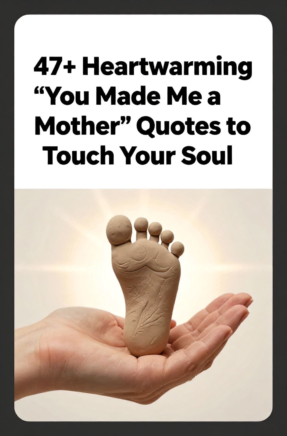Bold%2C%20sharp%20text%20that%20says%20%E2%80%9C47%2B%20Heartwarming%20%22You%20Made%20Me%20a%20Mother%22%20Quotes%20to%20Touch%20Your%20Soul%E2%80%9D.%20The%20text%20is%20placed%20at%20the%20top%20inside%20a%20white%2C%20rounded%20rectangular%20illustration%20box%20in%20negative%20space%2C%20beautiful%20Pinterest-style%20frame.%20Pinterest-style%20illustration%20showing%20a%20mother%27s%20hand%20holding%20her%20baby%27s%20tiny%20footprint%20in%20clay.%20Background%20of%20a%20warm%2C%20glowing%20light%20that%20radiates%20from%20the%20center.%20Clean%2C%20minimal%20composition%2C%20cold%20neutral%20or%20warm%20neutral%20color%20palette