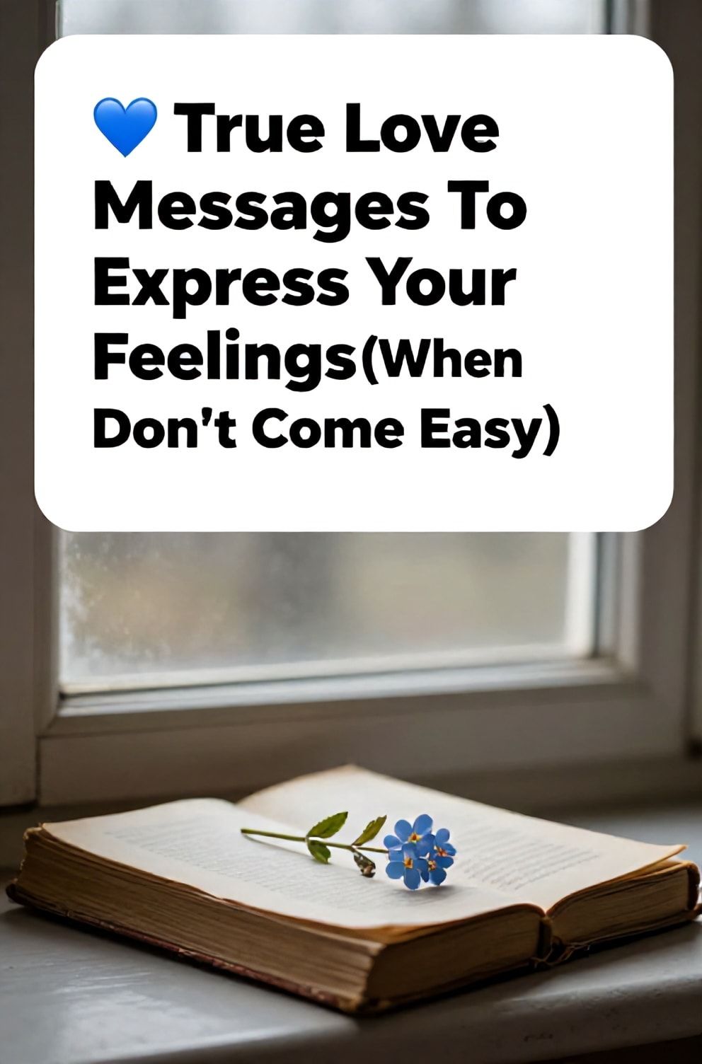 Bold%2C%20sharp%20text%20that%20says%20%E2%80%9C%F0%9F%92%8C%20True%20Love%20Messages%20To%20Express%20Your%20Feelings%20%28When%20Words%20Don%E2%80%99t%20Come%20Easy%29%E2%80%9D.%20The%20text%20is%20placed%20at%20the%20top%20inside%20a%20white%2C%20rounded%20rectangular%20illustration%20box%20in%20negative%20space%2C%20beautiful%20Pinterest-style%20frame.%20Pinterest-style%20illustration%20showing%20a%20single%20pressed%20forget-me-not%20flower%20in%20an%20old%20book.%20Background%20of%20a%20misty%2C%20early%20morning%20windowpane.%20Clean%2C%20minimal%20composition%2C%20cold%20neutral%20or%20warm%20neutral%20color%20palette