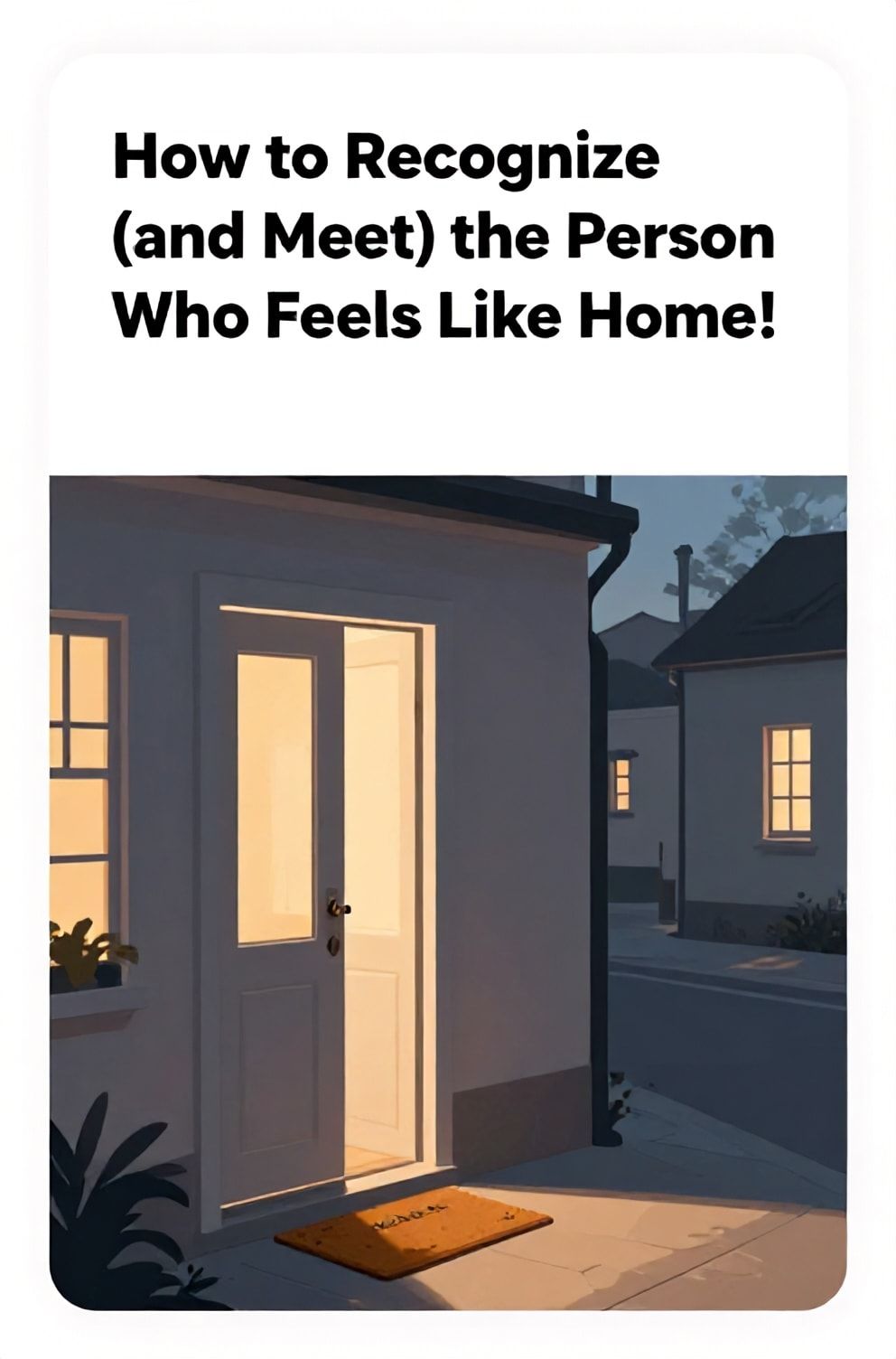 Bold%2C%20sharp%20text%20that%20says%20%E2%80%9CHow%20to%20Recognize%20%28and%20Meet%29%20the%20Person%20Who%20Feels%20Like%20Home%E2%80%9D.%20The%20text%20is%20placed%20at%20the%20top%20inside%20a%20white%2C%20rounded%20rectangular%20illustration%20box%20in%20negative%20space%2C%20beautiful%20Pinterest-style%20frame.%20Pinterest-style%20illustration%20showing%20an%20open%20door%20with%20warm%20light%20spilling%20onto%20a%20welcome%20mat.%20Background%20of%20a%20cozy%2C%20twilight%20street%20with%20glowing%20windows.%20Clean%2C%20minimal%20composition%2C%20cold%20neutral%20or%20warm%20neutral%20color%20palette